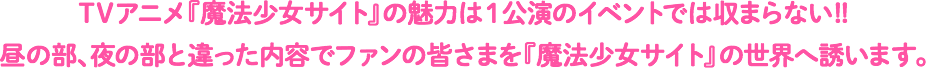 TVアニメ『魔法少女サイト』の魅力は1公演のイベントでは収まらない!!昼の部、夜の部と違った内容でファンの皆さまを『魔法少女サイト』の世界へ誘います。
